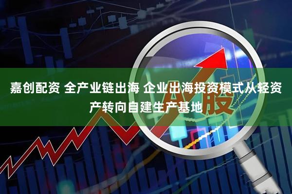 嘉创配资 全产业链出海 企业出海投资模式从轻资产转向自建生产基地