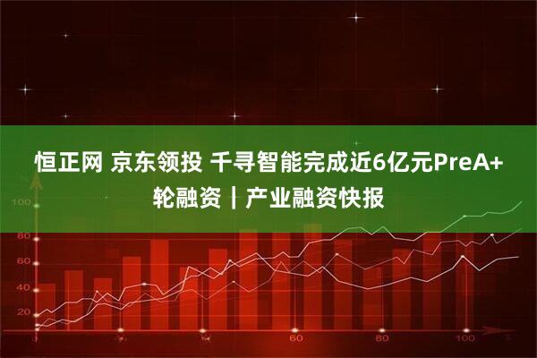 恒正网 京东领投 千寻智能完成近6亿元PreA+轮融资｜产业融资快报