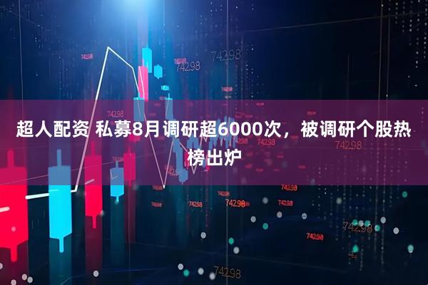 超人配资 私募8月调研超6000次，被调研个股热榜出炉