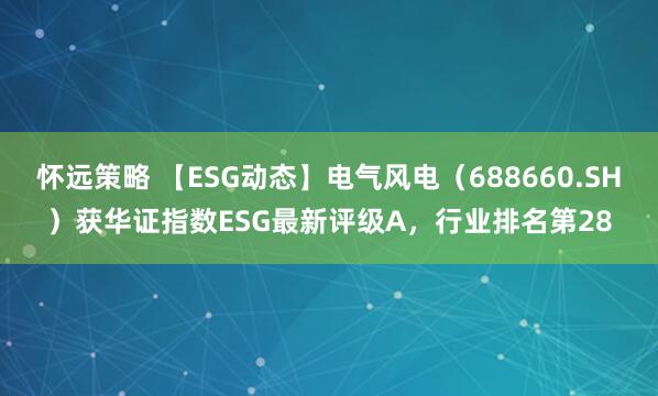 怀远策略 【ESG动态】电气风电（688660.SH）获华证指数ESG最新评级A，行业排名第28