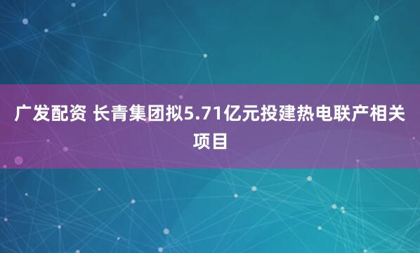 广发配资 长青集团拟5.71亿元投建热电联产相关项目