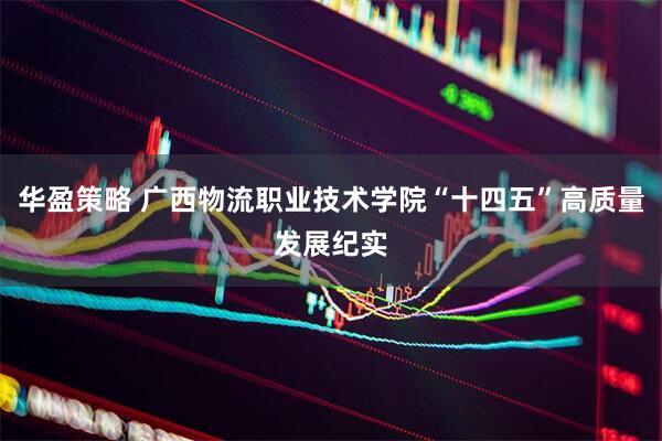 华盈策略 广西物流职业技术学院“十四五”高质量发展纪实