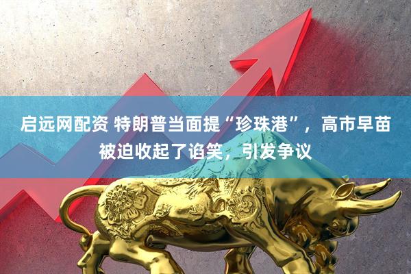 启远网配资 特朗普当面提“珍珠港”，高市早苗被迫收起了谄笑，引发争议
