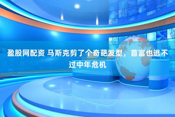 盈股网配资 马斯克剪了个奇葩发型，首富也逃不过中年危机